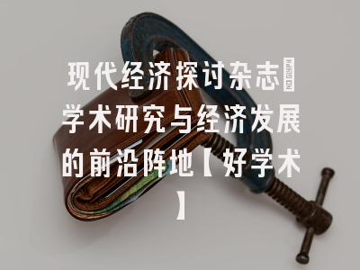 现代经济探讨杂志：学术研究与经济发展的前沿阵地【好学术】