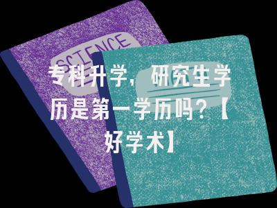 专科升学，研究生学历是第一学历吗？【好学术】