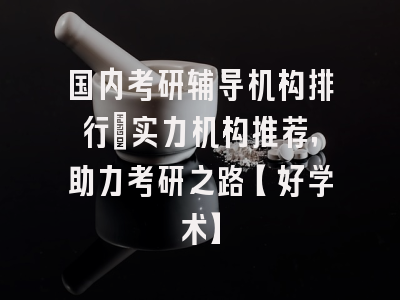 国内考研辅导机构排行：实力机构推荐，助力考研之路【好学术】