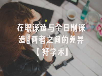 在职深造与全日制深造：两者之间的差异【好学术】