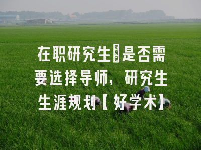 在职研究生：是否需要选择导师，研究生生涯规划【好学术】
