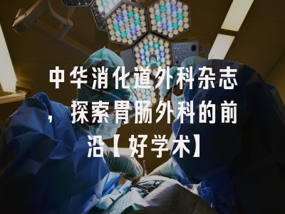 中华消化道外科杂志，探索胃肠外科的前沿【好学术】