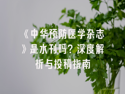 《中华预防医学杂志》是水刊吗？深度解析与投稿指南