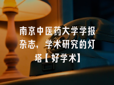 南京中医药大学学报杂志，学术研究的灯塔【好学术】