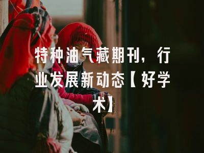 特种油气藏期刊，行业发展新动态【好学术】