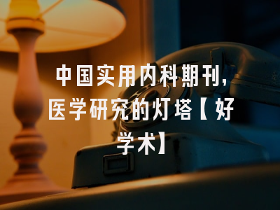 中国实用内科期刊，医学研究的灯塔【好学术】