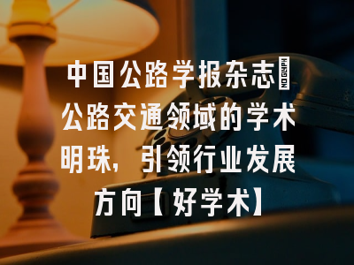 中国公路学报杂志：公路交通领域的学术明珠，引领行业发展方向【好学术】