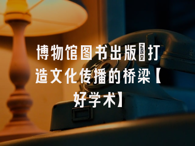 博物馆图书出版：打造文化传播的桥梁【好学术】