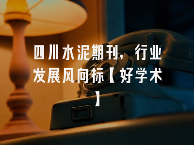 四川水泥期刊，行业发展风向标【好学术】