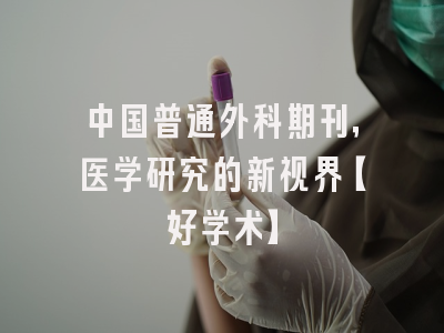 中国普通外科期刊，医学研究的新视界【好学术】