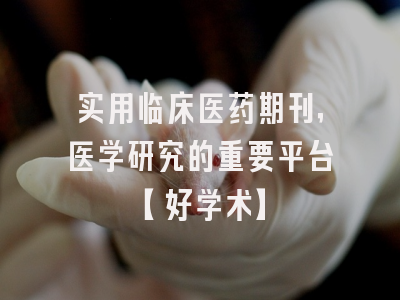 实用临床医药期刊，医学研究的重要平台【好学术】