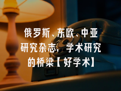 俄罗斯、东欧、中亚研究杂志，学术研究的桥梁【好学术】