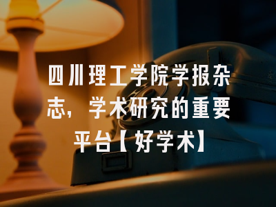 四川理工学院学报杂志，学术研究的重要平台【好学术】