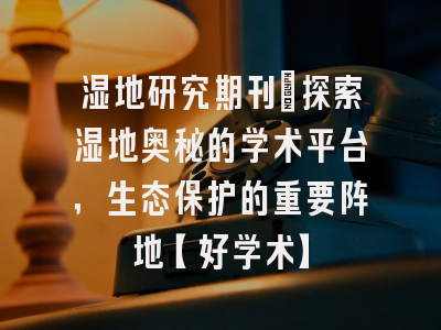 湿地研究期刊：探索湿地奥秘的学术平台，生态保护的重要阵地【好学术】