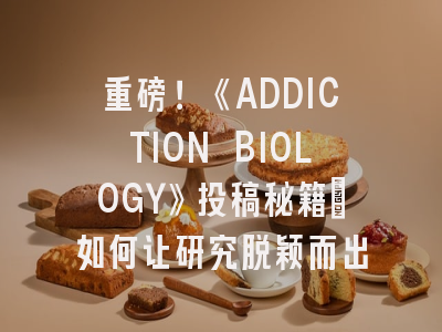 重磅！《ADDICTION BIOLOGY》投稿秘籍：如何让研究脱颖而出