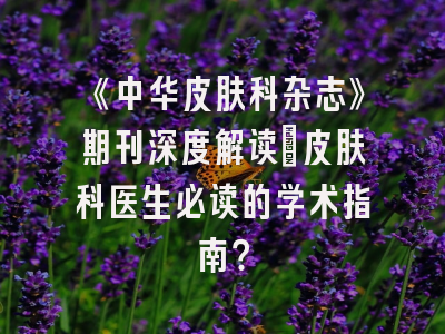 《中华皮肤科杂志》期刊深度解读：皮肤科医生必读的学术指南？