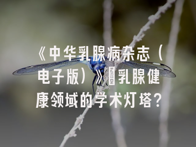 《中华乳腺病杂志（电子版）》：乳腺健康领域的学术灯塔？