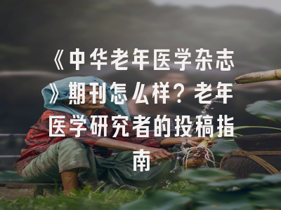 《中华老年医学杂志》期刊怎么样？老年医学研究者的投稿指南
