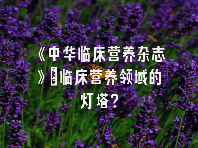 《中华临床营养杂志》：临床营养领域的灯塔？