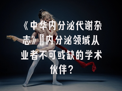 《中华内分泌代谢杂志》：内分泌领域从业者不可或缺的学术伙伴？