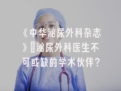 《中华泌尿外科杂志》：泌尿外科医生不可或缺的学术伙伴？
