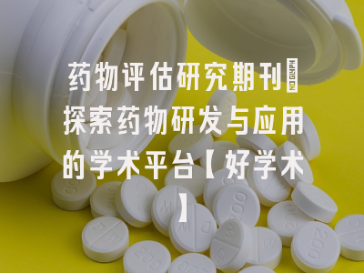 药物评估研究期刊：探索药物研发与应用的学术平台【好学术】