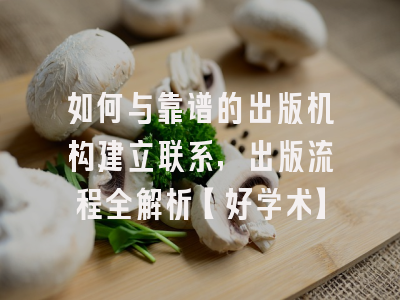 如何与靠谱的出版机构建立联系，出版流程全解析【好学术】