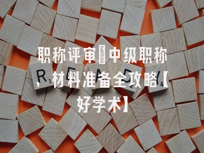 职称评审：中级职称，材料准备全攻略【好学术】