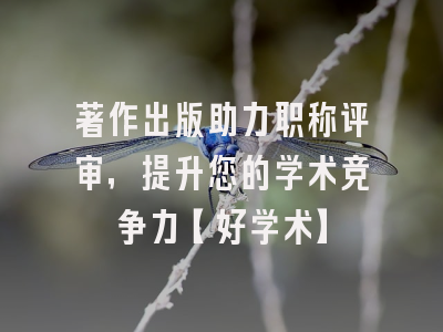著作出版助力职称评审，提升您的学术竞争力【好学术】
