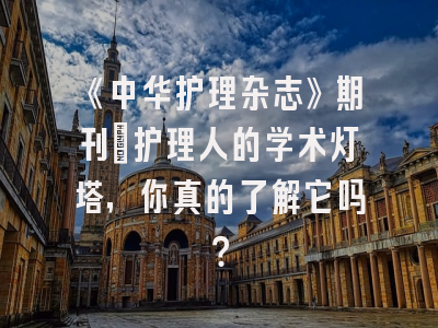《中华护理杂志》期刊：护理人的学术灯塔，你真的了解它吗？
