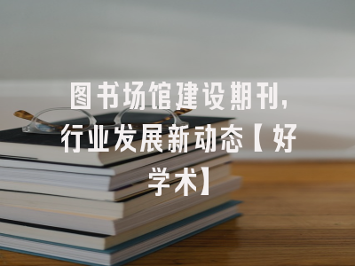 图书场馆建设期刊，行业发展新动态【好学术】