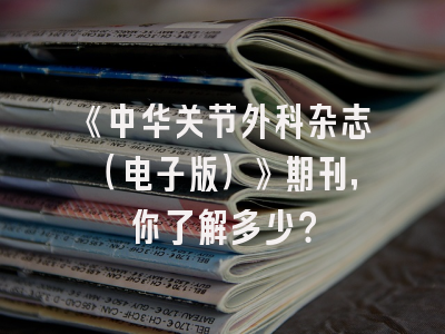 《中华关节外科杂志（电子版）》期刊，你了解多少？