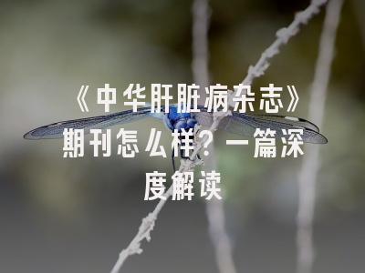 《中华肝脏病杂志》期刊怎么样？一篇深度解读