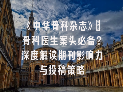 《中华骨科杂志》：骨科医生案头必备？深度解读期刊影响力与投稿策略