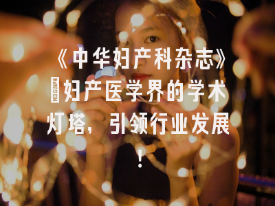《中华妇产科杂志》：妇产医学界的学术灯塔，引领行业发展！