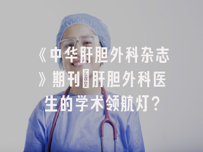 《中华肝胆外科杂志》期刊：肝胆外科医生的学术领航灯？
