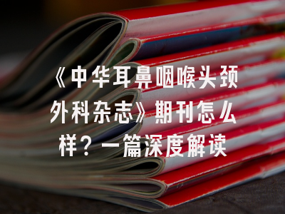 《中华耳鼻咽喉头颈外科杂志》期刊怎么样？一篇深度解读