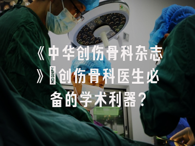 《中华创伤骨科杂志》：创伤骨科医生必备的学术利器？