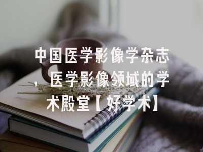 中国医学影像学杂志，医学影像领域的学术殿堂【好学术】