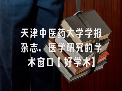 天津中医药大学学报杂志，医学研究的学术窗口【好学术】