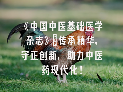《中国中医基础医学杂志》：传承精华，守正创新，助力中医药现代化！