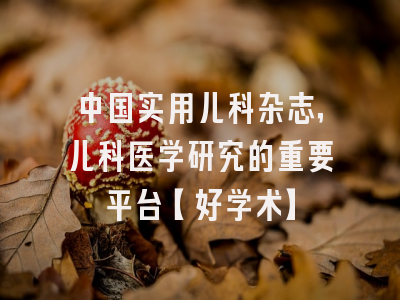 中国实用儿科杂志，儿科医学研究的重要平台【好学术】