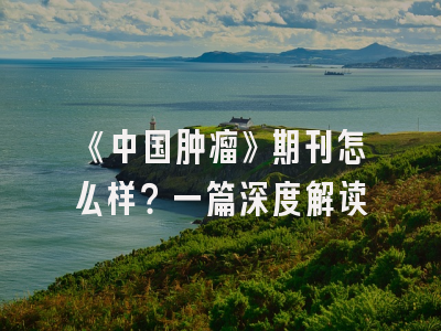《中国肿瘤》期刊怎么样？一篇深度解读
