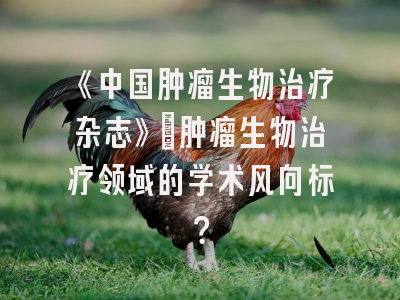 《中国肿瘤生物治疗杂志》：肿瘤生物治疗领域的学术风向标？