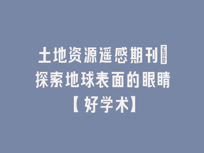 土地资源遥感期刊：探索地球表面的眼睛【好学术】
