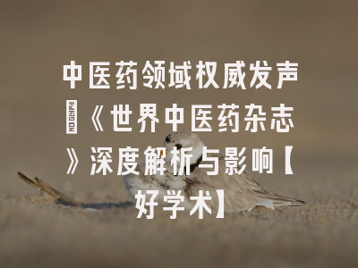 中医药领域权威发声：《世界中医药杂志》深度解析与影响【好学术】