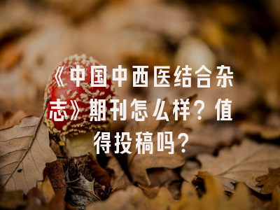 《中国中西医结合杂志》期刊怎么样？值得投稿吗？