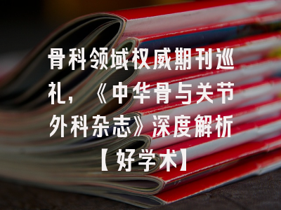 骨科领域权威期刊巡礼，《中华骨与关节外科杂志》深度解析【好学术】