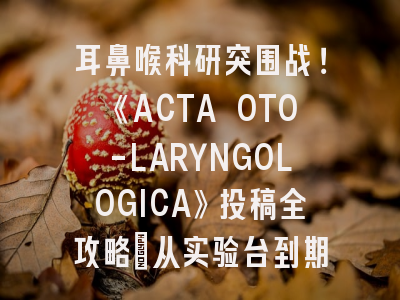 耳鼻喉科研突围战！《ACTA OTO-LARYNGOLOGICA》投稿全攻略：从实验台到期刊版面