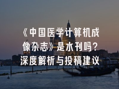 《中国医学计算机成像杂志》是水刊吗？深度解析与投稿建议